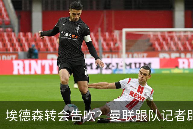 埃德森转会告吹？曼联跟队记者辟谣，红魔询价切尔西中场妖星
