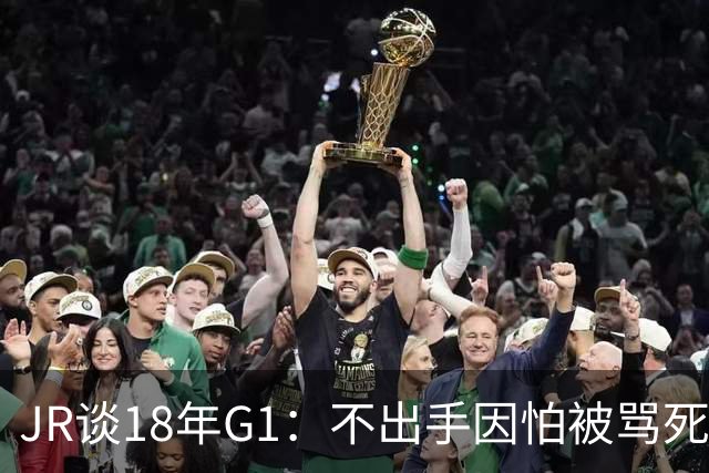 JR谈18年G1：不出手因怕被骂死 老詹拿钱多该他投 他到现在还生气
